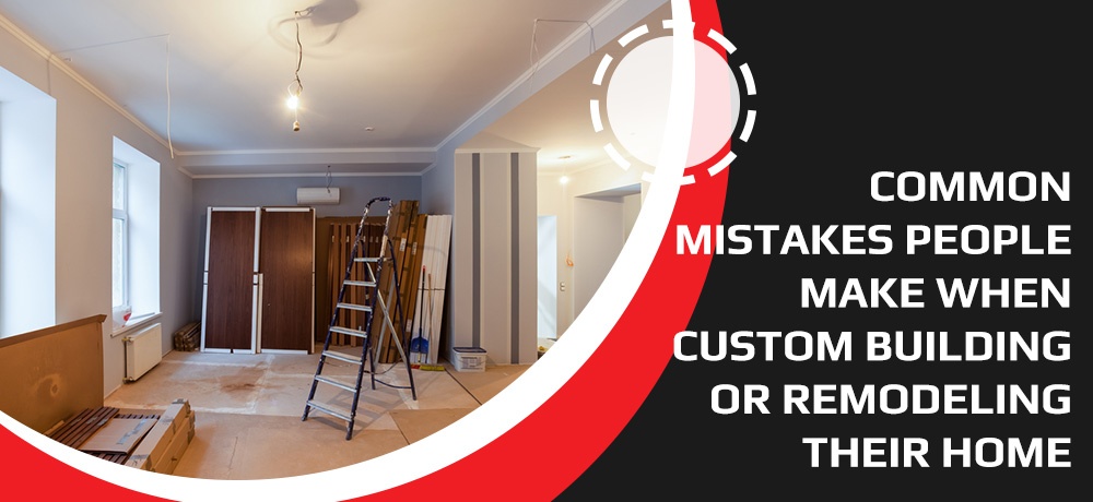 Common Mistakes People Make When Custom Building Or Remodeling Their Home